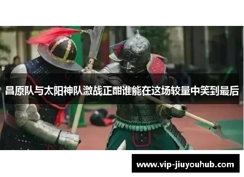 昌原队与太阳神队激战正酣谁能在这场较量中笑到最后
