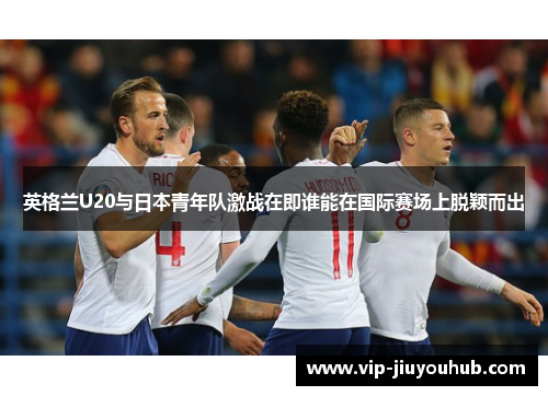 英格兰U20与日本青年队激战在即谁能在国际赛场上脱颖而出